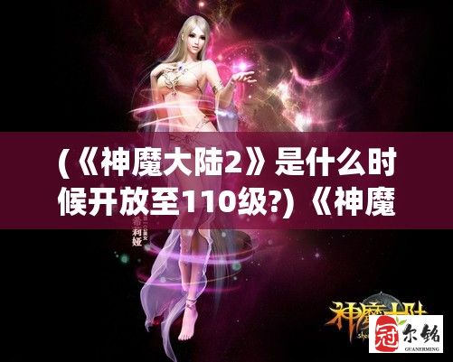 (《神魔大陆2》是什么时候开放至110级?) 《神魔大陆3D：探索未知秘境，揭开古老传说》掌控神秘力量，打造传奇冒险！